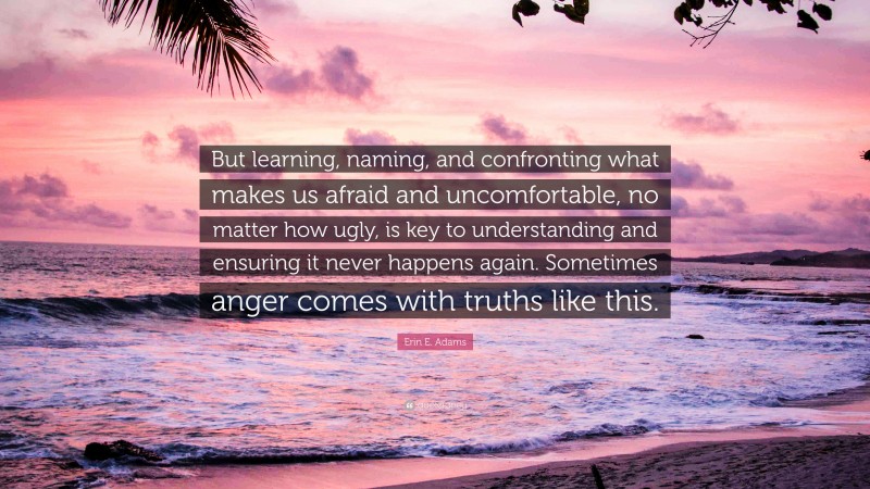 Erin E. Adams Quote: “But learning, naming, and confronting what makes us afraid and uncomfortable, no matter how ugly, is key to understanding and ensuring it never happens again. Sometimes anger comes with truths like this.”