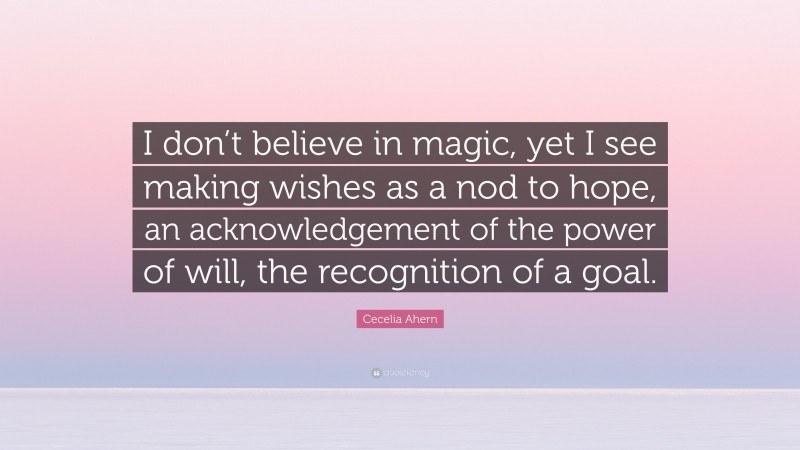 Cecelia Ahern Quote: “I don’t believe in magic, yet I see making wishes as a nod to hope, an acknowledgement of the power of will, the recognition of a goal.”