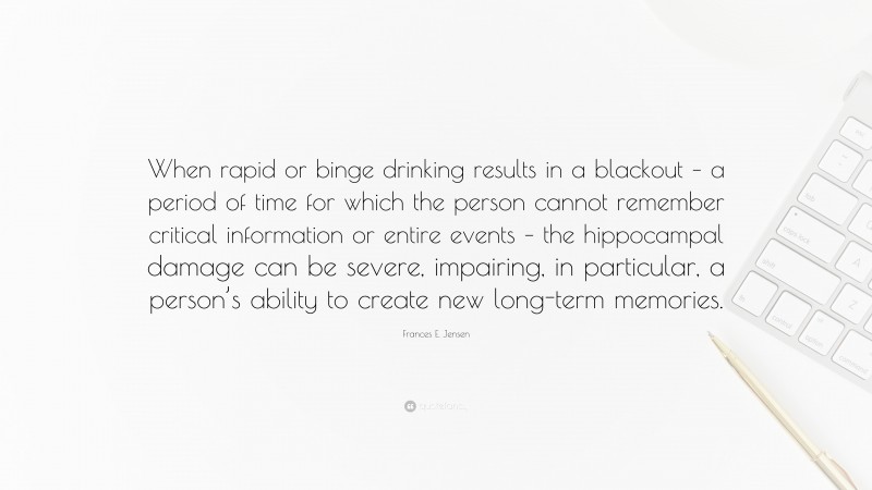 Frances E. Jensen Quote: “When rapid or binge drinking results in a blackout – a period of time for which the person cannot remember critical information or entire events – the hippocampal damage can be severe, impairing, in particular, a person’s ability to create new long-term memories.”