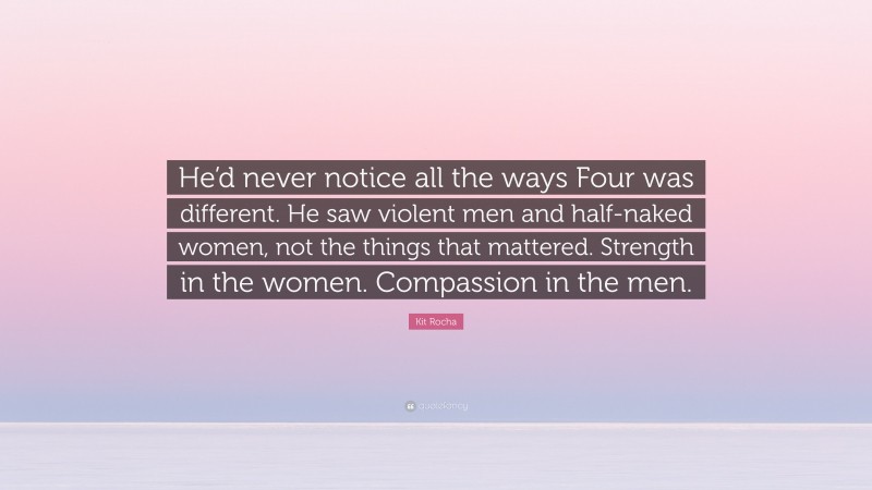 Kit Rocha Quote: “He’d never notice all the ways Four was different. He saw violent men and half-naked women, not the things that mattered. Strength in the women. Compassion in the men.”