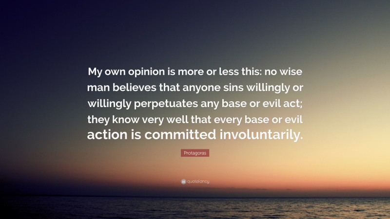 Protagoras Quote: “My own opinion is more or less this: no wise man believes that anyone sins willingly or willingly perpetuates any base or evil act; they know very well that every base or evil action is committed involuntarily.”