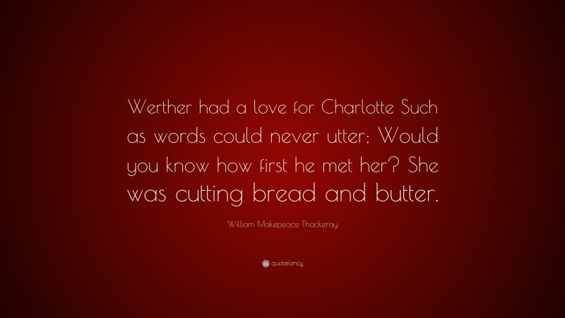 William Makepeace Thackeray Quote: “Werther had a love for Charlotte Such as words could never utter; Would you know how first he met her? She was cutting bread and butter.”