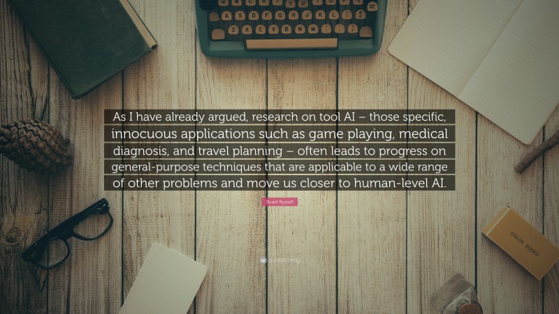 Stuart Russell Quote: “As I have already argued, research on tool AI – those specific, innocuous applications such as game playing, medical diagnosis, and travel planning – often leads to progress on general-purpose techniques that are applicable to a wide range of other problems and move us closer to human-level AI.”