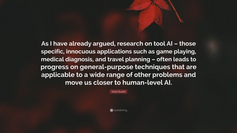 Stuart Russell Quote: “As I have already argued, research on tool AI – those specific, innocuous applications such as game playing, medical diagnosis, and travel planning – often leads to progress on general-purpose techniques that are applicable to a wide range of other problems and move us closer to human-level AI.”