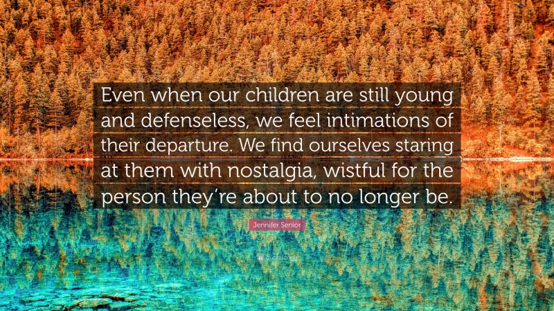 Jennifer Senior Quote: “Even when our children are still young and defenseless, we feel intimations of their departure. We find ourselves staring at them with nostalgia, wistful for the person they’re about to no longer be.”