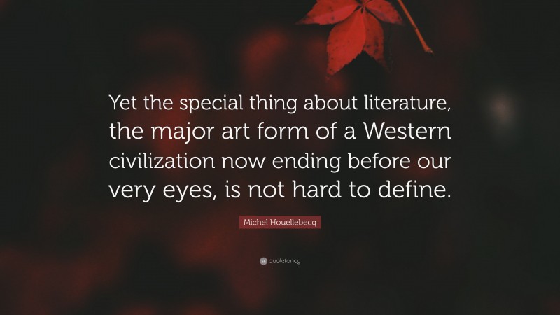Michel Houellebecq Quote: “Yet the special thing about literature, the major art form of a Western civilization now ending before our very eyes, is not hard to define.”