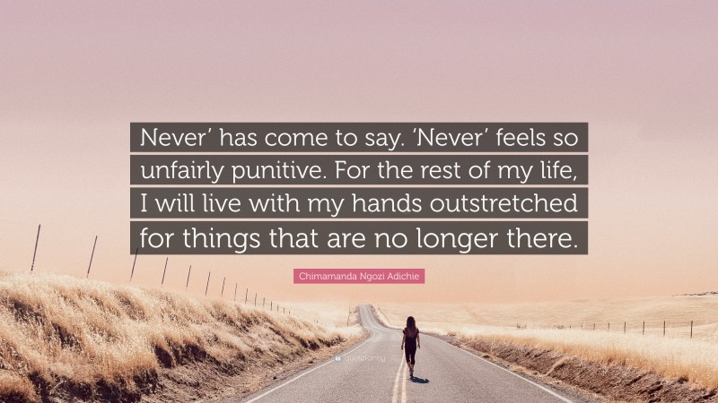 Chimamanda Ngozi Adichie Quote: “Never’ has come to say. ‘Never’ feels so unfairly punitive. For the rest of my life, I will live with my hands outstretched for things that are no longer there.”