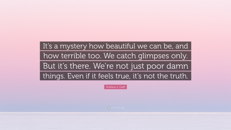 Andrew J. Graff Quote: “It’s a mystery how beautiful we can be, and how terrible too. We catch glimpses only. But it’s there. We’re not just poor damn things. Even if it feels true, it’s not the truth.”