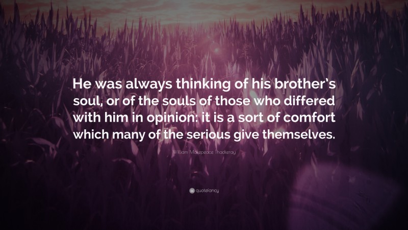 William Makepeace Thackeray Quote: “He was always thinking of his brother’s soul, or of the souls of those who differed with him in opinion: it is a sort of comfort which many of the serious give themselves.”