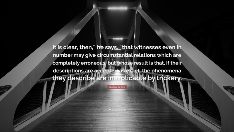 Gustave Le Bon Quote: “It is clear, then,” he says, “that witnesses even in number may give circumstantial relations which are completely erroneous, but whose result is that, if their descriptions are accepted as exact, the phenomena they describe are inexplicable by trickery.”