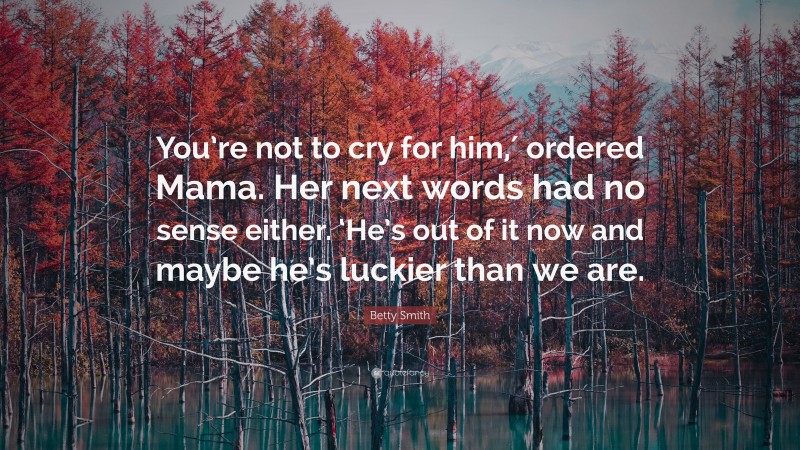 Betty Smith Quote: “You’re not to cry for him,′ ordered Mama. Her next words had no sense either. ‘He’s out of it now and maybe he’s luckier than we are.”