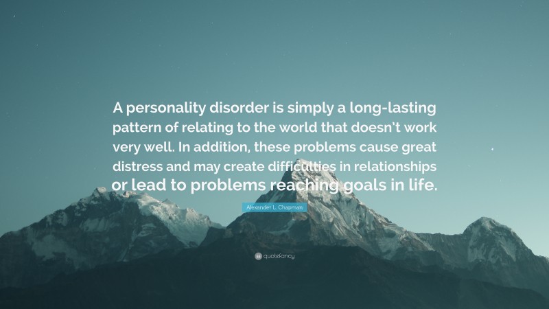 Alexander L. Chapman Quote: “A personality disorder is simply a long-lasting pattern of relating to the world that doesn’t work very well. In addition, these problems cause great distress and may create difficulties in relationships or lead to problems reaching goals in life.”