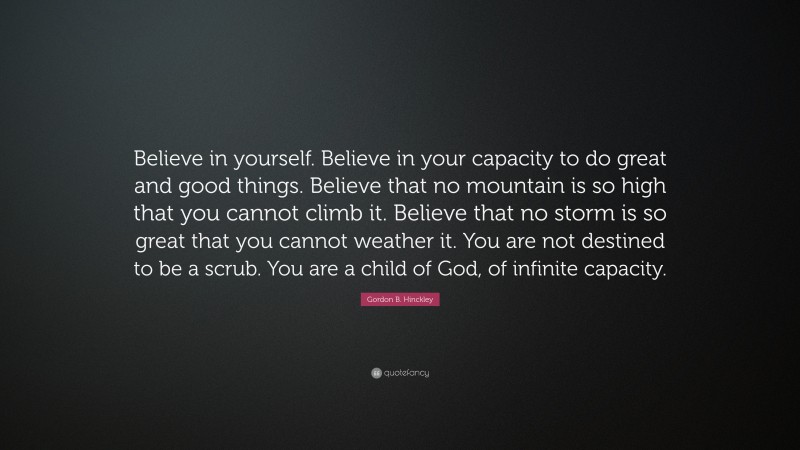 Gordon B. Hinckley Quote: “Believe in yourself. Believe in your capacity to do great and good things. Believe that no mountain is so high that you cannot climb it. Believe that no storm is so great that you cannot weather it. You are not destined to be a scrub. You are a child of God, of infinite capacity.”