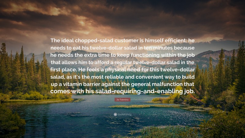 Jia Tolentino Quote: “The ideal chopped-salad customer is himself efficient: he needs to eat his twelve-dollar salad in ten minutes because he needs the extra time to keep functioning within the job that allows him to afford a regular twelve-dollar salad in the first place. He feels a physical need for this twelve-dollar salad, as it’s the most reliable and convenient way to build up a vitamin barrier against the general malfunction that comes with his salad-requiring-and-enabling job.”