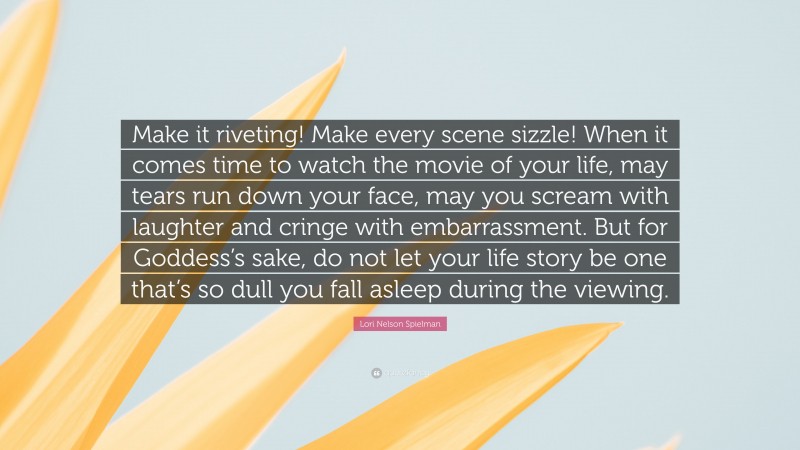 Lori Nelson Spielman Quote: “Make it riveting! Make every scene sizzle! When it comes time to watch the movie of your life, may tears run down your face, may you scream with laughter and cringe with embarrassment. But for Goddess’s sake, do not let your life story be one that’s so dull you fall asleep during the viewing.”