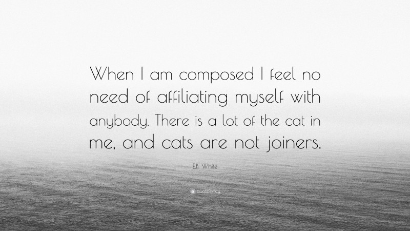 E.B. White Quote: “When I am composed I feel no need of affiliating myself with anybody. There is a lot of the cat in me, and cats are not joiners.”