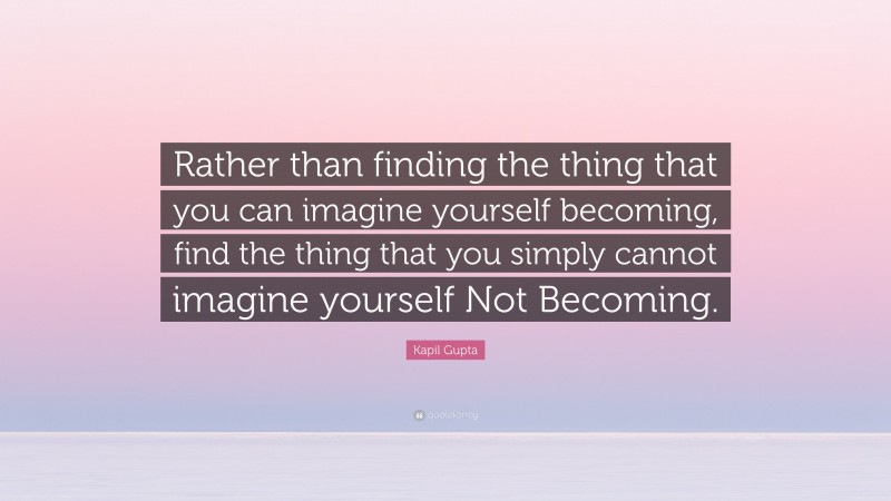 Kapil Gupta Quote: “Rather than finding the thing that you can imagine yourself becoming, find the thing that you simply cannot imagine yourself Not Becoming.”