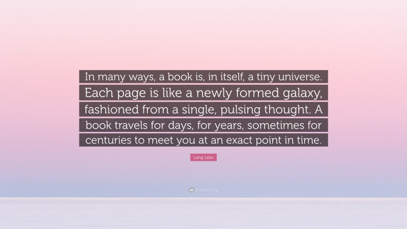 Lang Leav Quote: “In many ways, a book is, in itself, a tiny universe. Each page is like a newly formed galaxy, fashioned from a single, pulsing thought. A book travels for days, for years, sometimes for centuries to meet you at an exact point in time.”