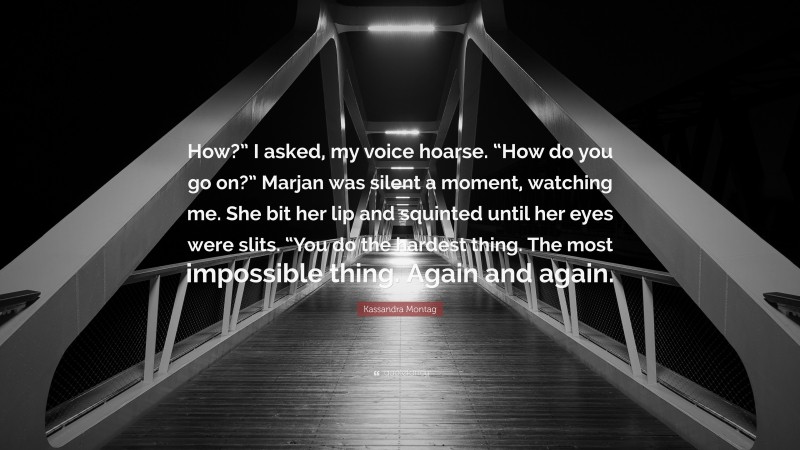 Kassandra Montag Quote: “How?” I asked, my voice hoarse. “How do you go on?” Marjan was silent a moment, watching me. She bit her lip and squinted until her eyes were slits. “You do the hardest thing. The most impossible thing. Again and again.”