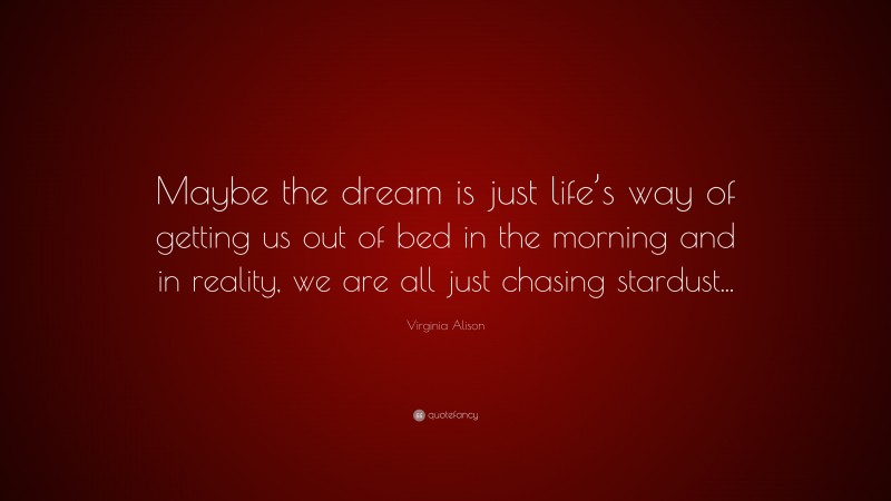 Virginia Alison Quote: “Maybe the dream is just life’s way of getting us out of bed in the morning and in reality, we are all just chasing stardust...”