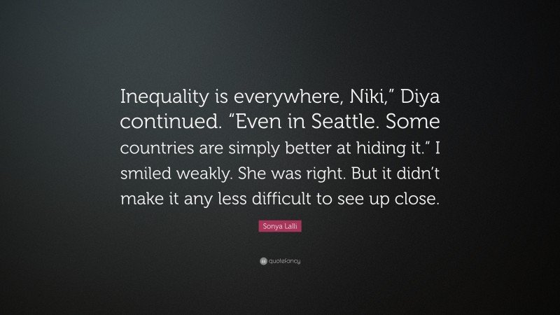 Sonya Lalli Quote: “Inequality is everywhere, Niki,” Diya continued. “Even in Seattle. Some countries are simply better at hiding it.” I smiled weakly. She was right. But it didn’t make it any less difficult to see up close.”