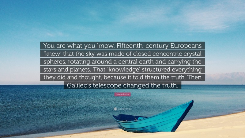 James Burke Quote: “You are what you know. Fifteenth-century Europeans ‘knew’ that the sky was made of closed concentric crystal spheres, rotating around a central earth and carrying the stars and planets. That ‘knowledge’ structured everything they did and thought, because it told them the truth. Then Galileo’s telescope changed the truth.”