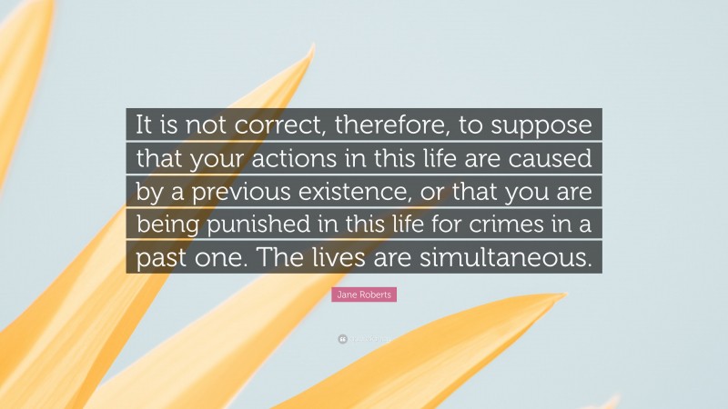 Jane Roberts Quote: “It is not correct, therefore, to suppose that your actions in this life are caused by a previous existence, or that you are being punished in this life for crimes in a past one. The lives are simultaneous.”