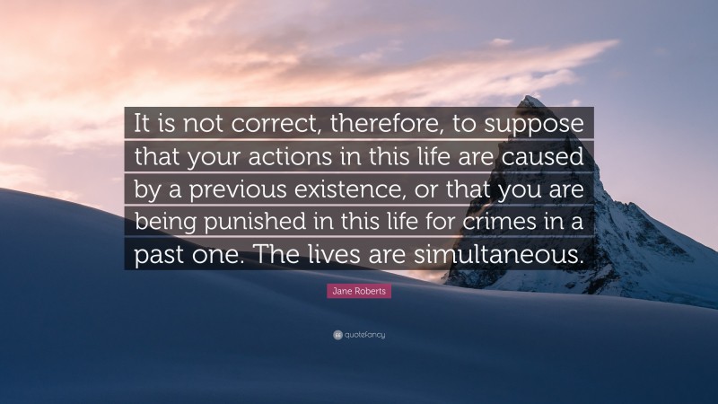 Jane Roberts Quote: “It is not correct, therefore, to suppose that your actions in this life are caused by a previous existence, or that you are being punished in this life for crimes in a past one. The lives are simultaneous.”