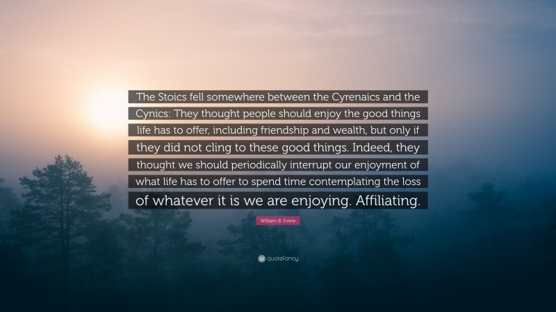 William B. Irvine Quote: “The Stoics fell somewhere between the Cyrenaics and the Cynics: They thought people should enjoy the good things life has to offer, including friendship and wealth, but only if they did not cling to these good things. Indeed, they thought we should periodically interrupt our enjoyment of what life has to offer to spend time contemplating the loss of whatever it is we are enjoying. Affiliating.”