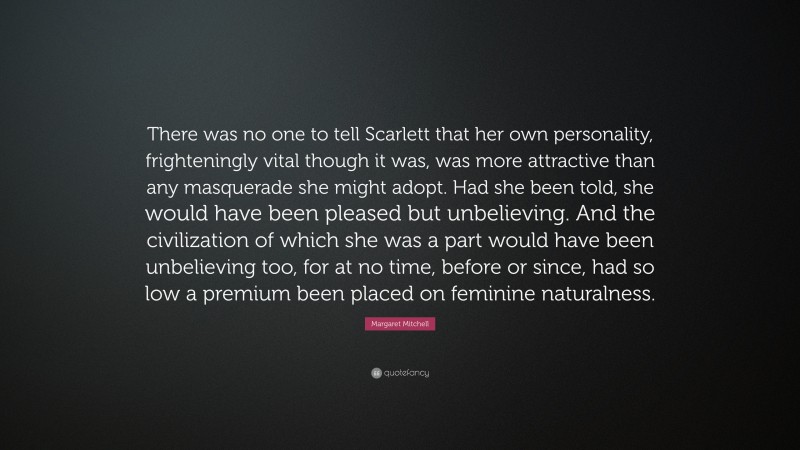 Margaret Mitchell Quote: “There was no one to tell Scarlett that her own personality, frighteningly vital though it was, was more attractive than any masquerade she might adopt. Had she been told, she would have been pleased but unbelieving. And the civilization of which she was a part would have been unbelieving too, for at no time, before or since, had so low a premium been placed on feminine naturalness.”