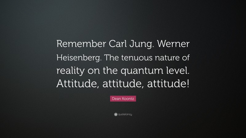 Dean Koontz Quote: “Remember Carl Jung. Werner Heisenberg. The tenuous nature of reality on the quantum level. Attitude, attitude, attitude!”