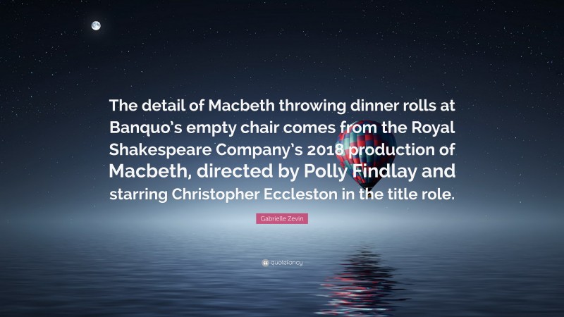 Gabrielle Zevin Quote: “The detail of Macbeth throwing dinner rolls at Banquo’s empty chair comes from the Royal Shakespeare Company’s 2018 production of Macbeth, directed by Polly Findlay and starring Christopher Eccleston in the title role.”