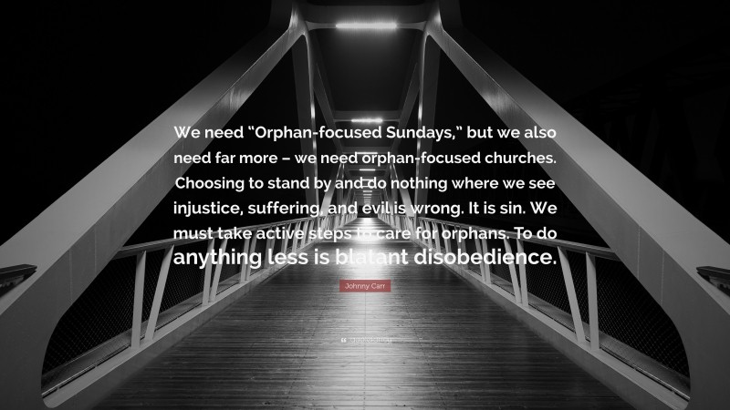 Johnny Carr Quote: “We need “Orphan-focused Sundays,” but we also need far more – we need orphan-focused churches. Choosing to stand by and do nothing where we see injustice, suffering, and evil is wrong. It is sin. We must take active steps to care for orphans. To do anything less is blatant disobedience.”
