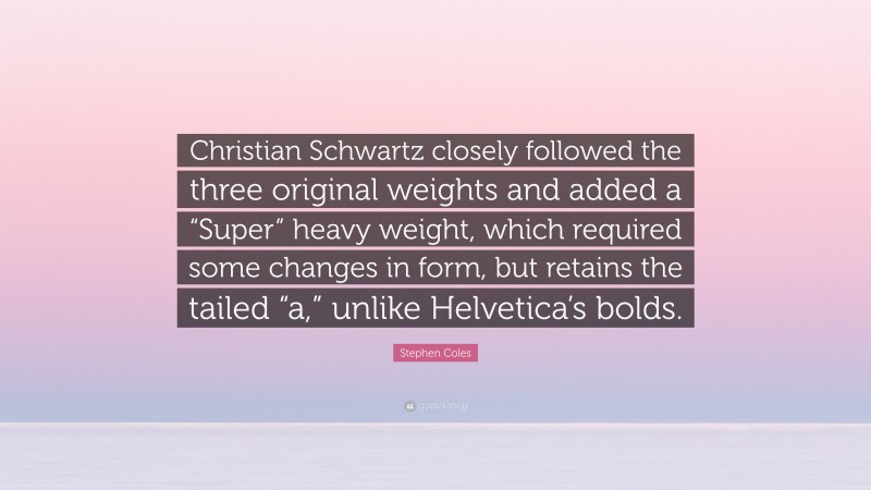 Stephen Coles Quote: “Christian Schwartz closely followed the three original weights and added a “Super” heavy weight, which required some changes in form, but retains the tailed “a,” unlike Helvetica’s bolds.”