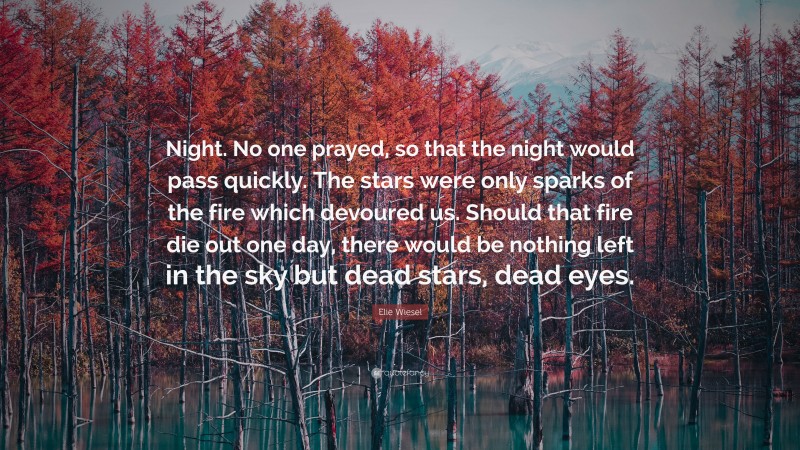 Elie Wiesel Quote: “Night. No one prayed, so that the night would pass quickly. The stars were only sparks of the fire which devoured us. Should that fire die out one day, there would be nothing left in the sky but dead stars, dead eyes.”