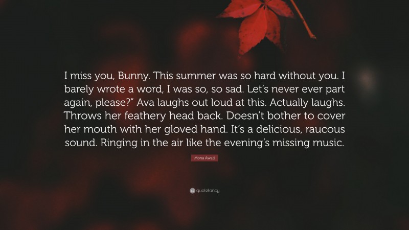 Mona Awad Quote: “I miss you, Bunny. This summer was so hard without you. I barely wrote a word, I was so, so sad. Let’s never ever part again, please?” Ava laughs out loud at this. Actually laughs. Throws her feathery head back. Doesn’t bother to cover her mouth with her gloved hand. It’s a delicious, raucous sound. Ringing in the air like the evening’s missing music.”