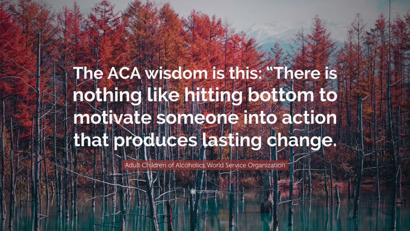 Adult Children of Alcoholics World Service Organization Quote: “The ACA wisdom is this: “There is nothing like hitting bottom to motivate someone into action that produces lasting change.”