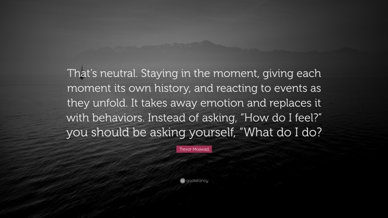 Trevor Moawad Quote: “That’s neutral. Staying in the moment, giving each moment its own history, and reacting to events as they unfold. It takes away emotion and replaces it with behaviors. Instead of asking, “How do I feel?” you should be asking yourself, “What do I do?”