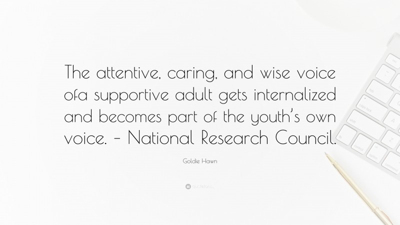 Goldie Hawn Quote: “The attentive, caring, and wise voice ofa supportive adult gets internalized and becomes part of the youth’s own voice. – National Research Council.”