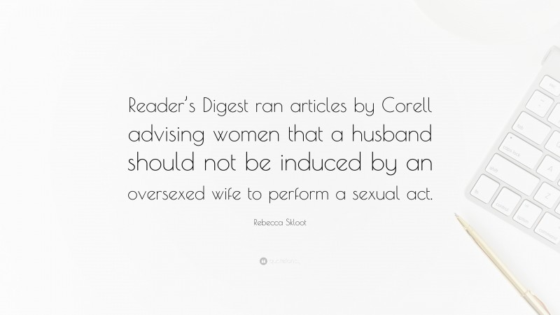 Rebecca Skloot Quote: “Reader’s Digest ran articles by Corell advising women that a husband should not be induced by an oversexed wife to perform a sexual act.”