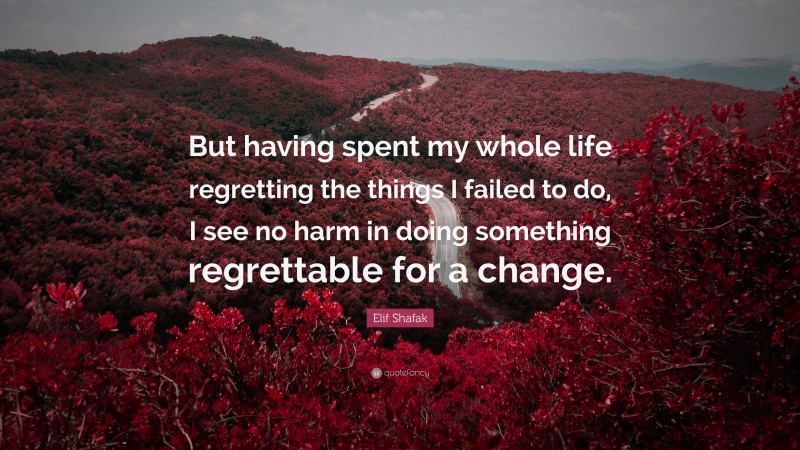 Elif Shafak Quote: “But having spent my whole life regretting the things I failed to do, I see no harm in doing something regrettable for a change.”