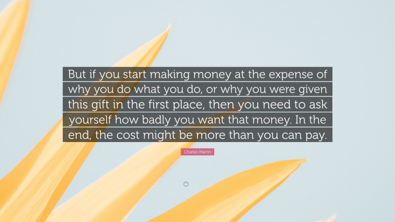 Charles Martin Quote: “But if you start making money at the expense of why you do what you do, or why you were given this gift in the first place, then you need to ask yourself how badly you want that money. In the end, the cost might be more than you can pay.”