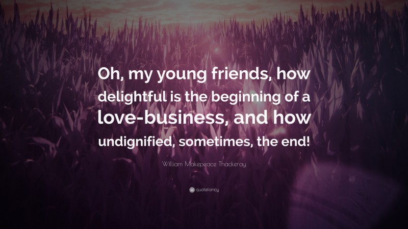 William Makepeace Thackeray Quote: “Oh, my young friends, how delightful is the beginning of a love-business, and how undignified, sometimes, the end!”
