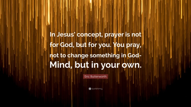 Eric Butterworth Quote: “In Jesus’ concept, prayer is not for God, but for you. You pray, not to change something in God-Mind, but in your own.”