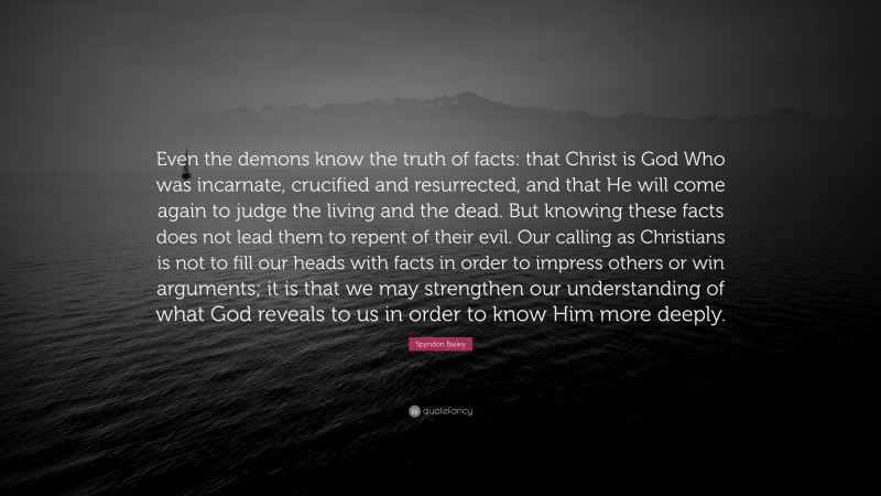 Spyridon Bailey Quote: “Even the demons know the truth of facts: that Christ is God Who was incarnate, crucified and resurrected, and that He will come again to judge the living and the dead. But knowing these facts does not lead them to repent of their evil. Our calling as Christians is not to fill our heads with facts in order to impress others or win arguments; it is that we may strengthen our understanding of what God reveals to us in order to know Him more deeply.”