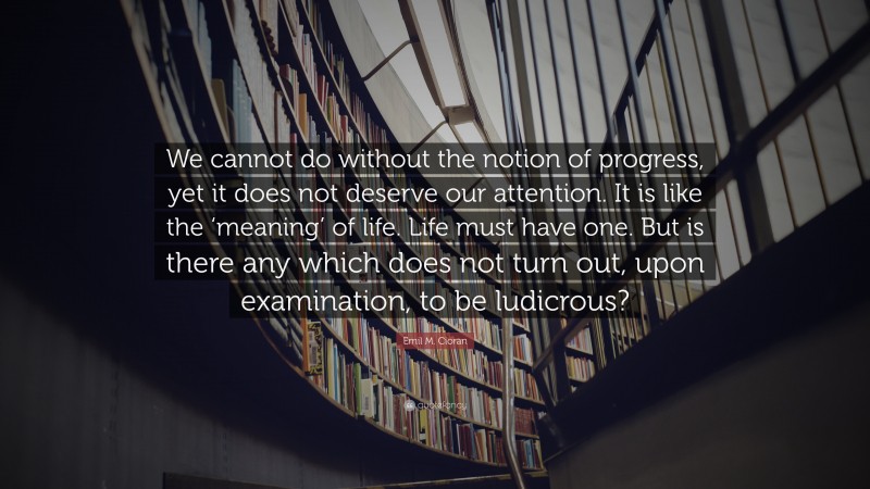 Emil M. Cioran Quote: “We cannot do without the notion of progress, yet it does not deserve our attention. It is like the ‘meaning’ of life. Life must have one. But is there any which does not turn out, upon examination, to be ludicrous?”