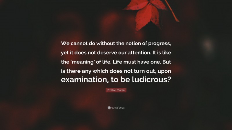 Emil M. Cioran Quote: “We cannot do without the notion of progress, yet it does not deserve our attention. It is like the ‘meaning’ of life. Life must have one. But is there any which does not turn out, upon examination, to be ludicrous?”