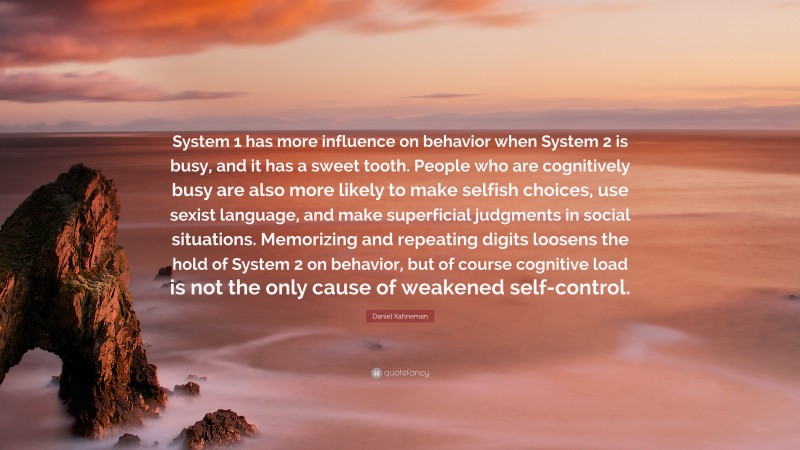Daniel Kahneman Quote: “System 1 has more influence on behavior when System 2 is busy, and it has a sweet tooth. People who are cognitively busy are also more likely to make selfish choices, use sexist language, and make superficial judgments in social situations. Memorizing and repeating digits loosens the hold of System 2 on behavior, but of course cognitive load is not the only cause of weakened self-control.”