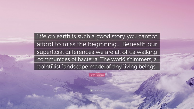 Lynn Margulis Quote: “Life on earth is such a good story you cannot afford to miss the beginning... Beneath our superficial differences we are all of us walking communities of bacteria. The world shimmers, a pointillist landscape made of tiny living beings.”