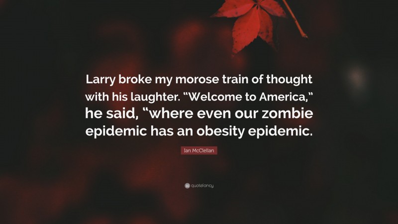 Ian McClellan Quote: “Larry broke my morose train of thought with his laughter. “Welcome to America,” he said, “where even our zombie epidemic has an obesity epidemic.”